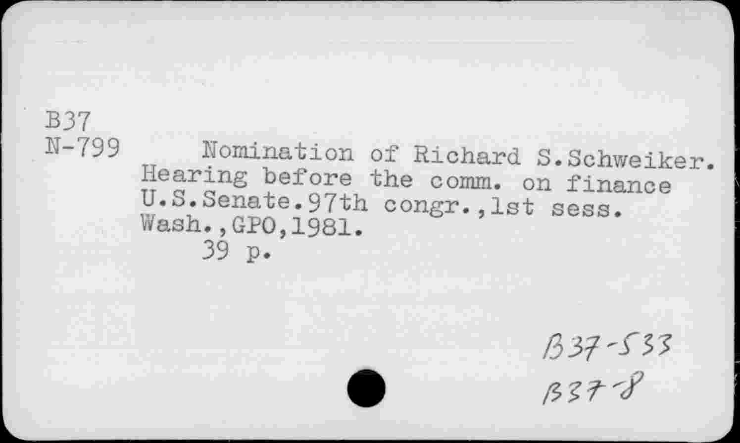 ﻿B37
N-799
nomination of Richard S.Schweiker.
Hearing before the comm, on finance U.b.Senate.97th congr.,1st sess.
Wash.,GPO,1981.
39 p.
